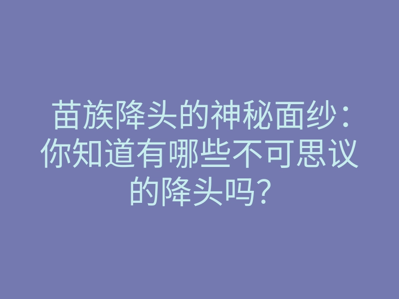 苗族降头的神秘面纱:你知道有哪些不可思议的降头吗?
