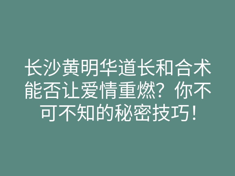 长沙黄明华道长和合术能否让爱情重燃？你不可不知的秘密技巧！