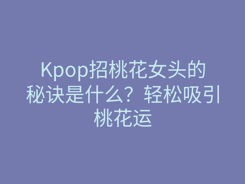 Kpop招桃花女头的秘诀是什么？轻松吸引桃花运