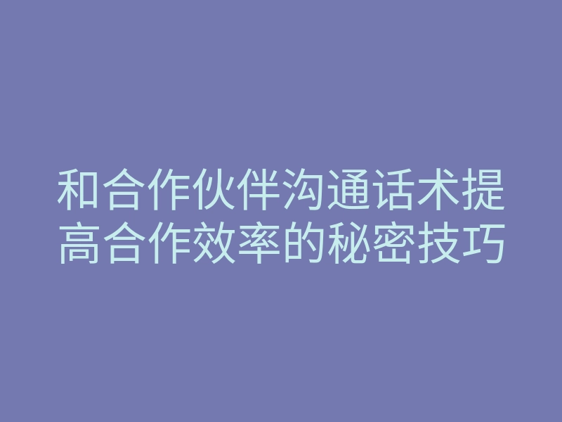 和合作伙伴沟通话术提高合作效率的秘密技巧