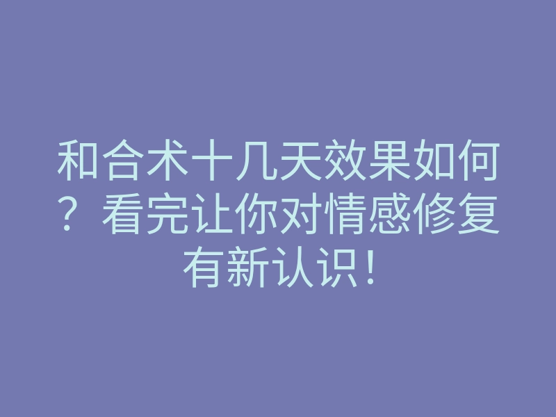 和合术十几天效果如何？看完让你对情感修复有新认识！