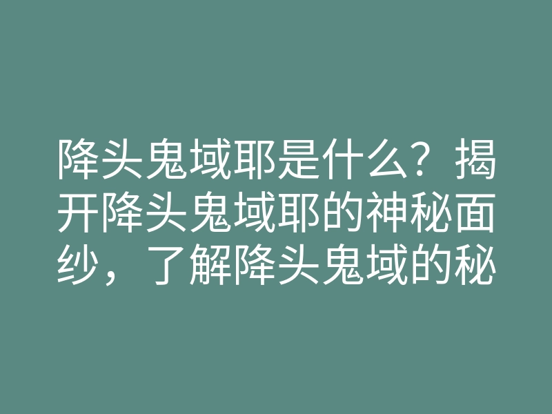 降头鬼域耶是什么?揭开降头鬼域耶的神秘面纱,了解降头鬼域的秘密与传说