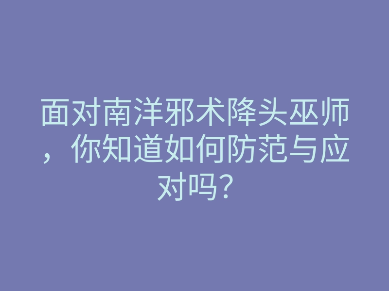 面对南洋邪术降头巫师,你知道如何防范与应对吗?