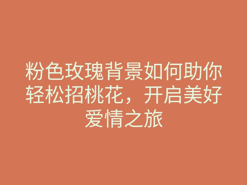 粉色玫瑰背景如何助你轻松招桃花,开启美好爱情之旅