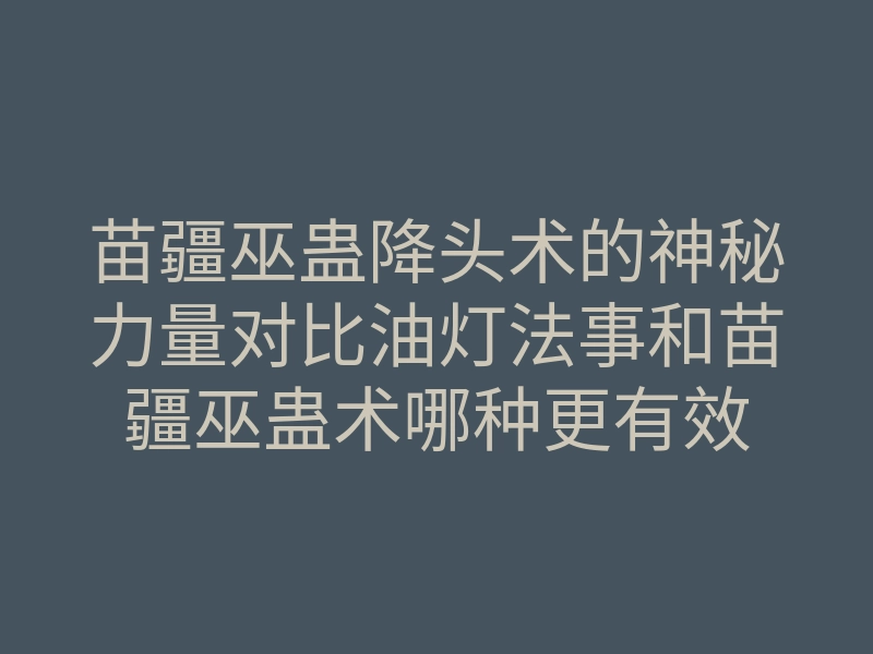 苗疆巫蛊降头术的神秘力量对比油灯法事和苗疆巫蛊术哪种更有效