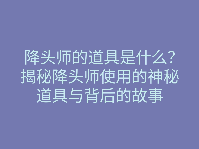 降头师的道具是什么？揭秘降头师使用的神秘道具与背后的故事
