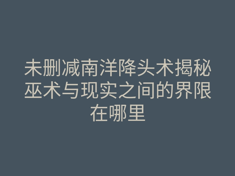 未删减南洋降头术揭秘巫术与现实之间的界限在哪里