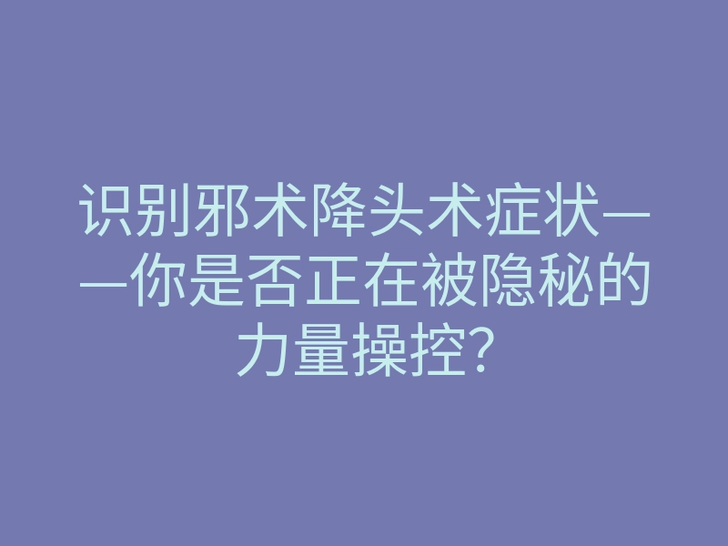 识别邪术降头术症状——你是否正在被隐秘的力量操控?