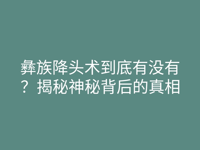 彝族降头术到底有没有?揭秘神秘背后的真相
