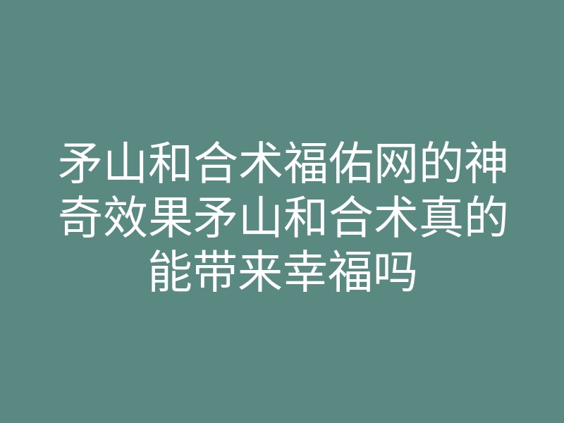 矛山和合术福佑网的神奇效果矛山和合术真的能带来幸福吗