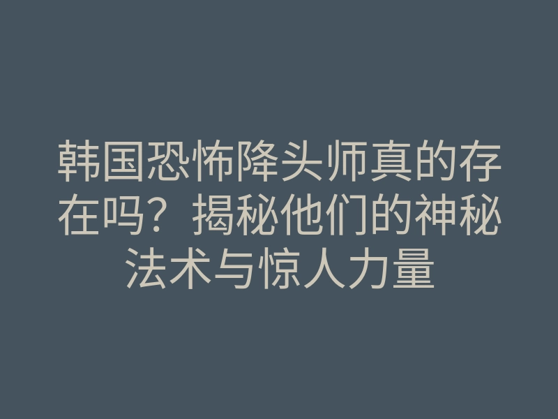 韩国恐怖降头师真的存在吗？揭秘他们的神秘法术与惊人力量