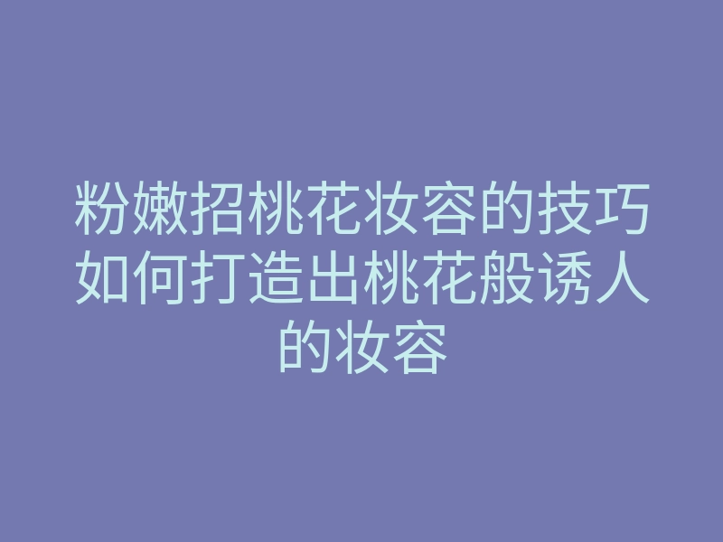 粉嫩招桃花妆容的技巧如何打造出桃花般诱人的妆容