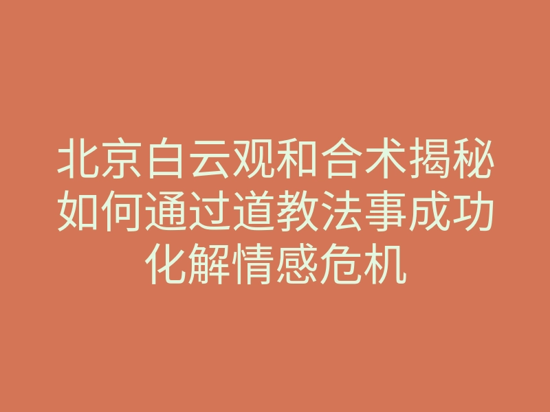 北京白云观和合术揭秘如何通过道教法事成功化解情感危机