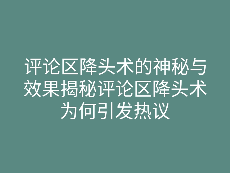 评论区降头术的神秘与效果揭秘评论区降头术为何引发热议