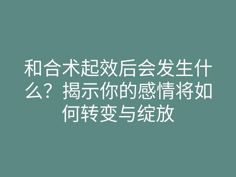 和合术起效后会发生什么?揭示你的感情将如何转变与绽放