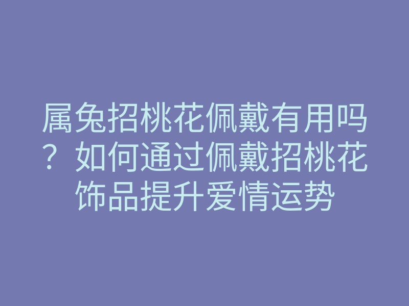 属兔招桃花佩戴有用吗?如何通过佩戴招桃花饰品提升爱情运势