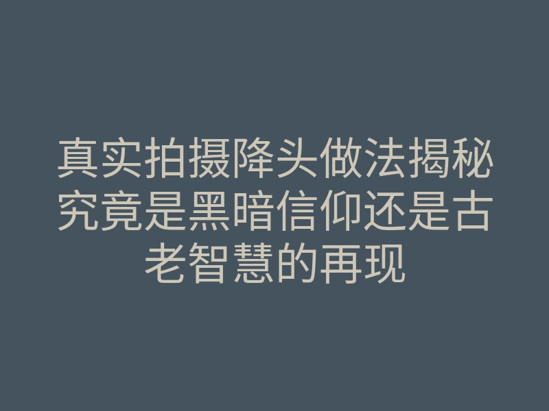 真实拍摄降头做法揭秘究竟是黑暗信仰还是古老智慧的再现