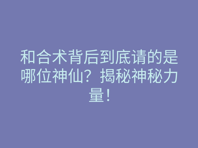 和合术背后到底请的是哪位神仙?揭秘神秘力量!