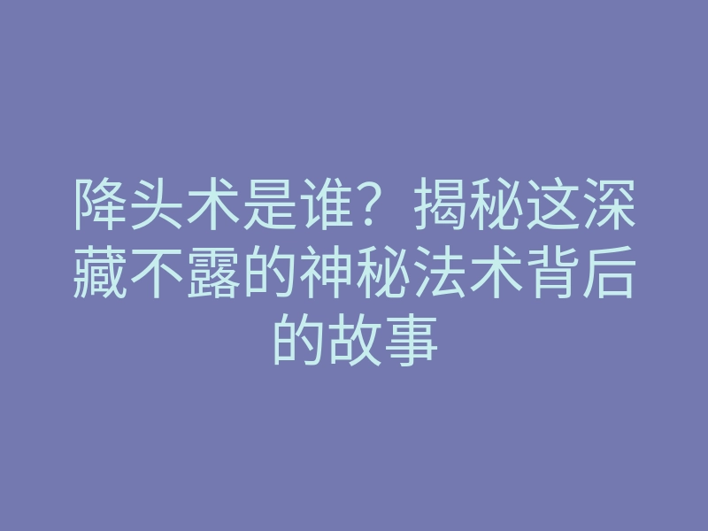 降头术是谁?揭秘这深藏不露的神秘法术背后的故事