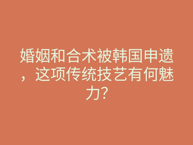 婚姻和合术被韩国申遗,这项传统技艺有何魅力?