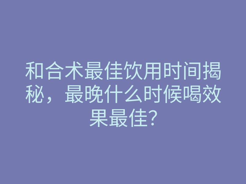 和合术最佳饮用时间揭秘，最晚什么时候喝效果最佳？