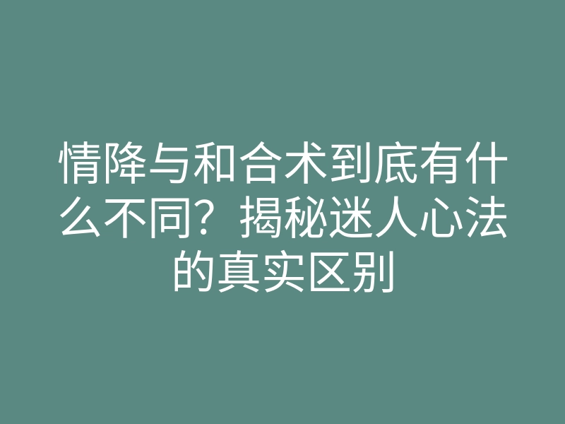 情降与和合术到底有什么不同？揭秘迷人心法的真实区别