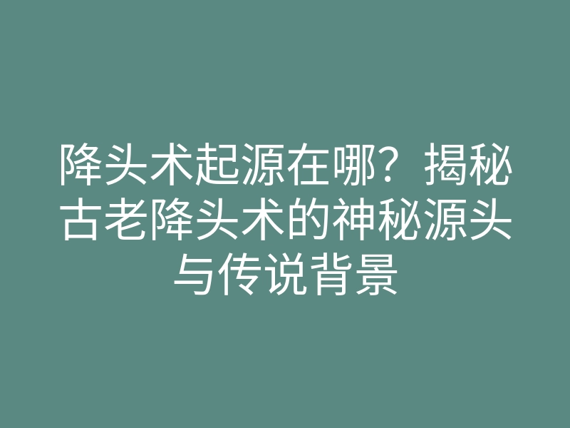 降头术起源在哪?揭秘古老降头术的神秘源头与传说背景