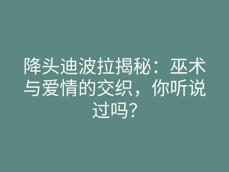 降头迪波拉揭秘：巫术与爱情的交织，你听说过吗？