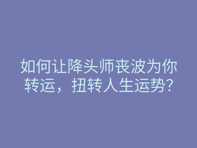 如何让降头师丧波为你转运,扭转人生运势?