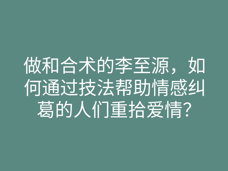做和合术的李至源，如何通过技法帮助情感纠葛的人们重拾爱情？