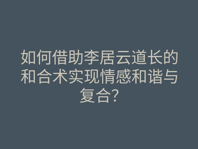 如何借助李居云道长的和合术实现情感和谐与复合?