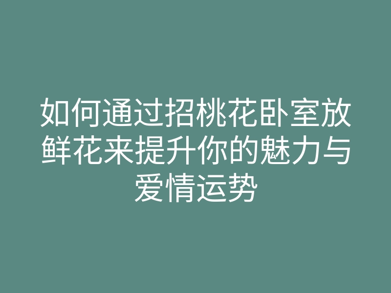 如何通过招桃花卧室放鲜花来提升你的魅力与爱情运势