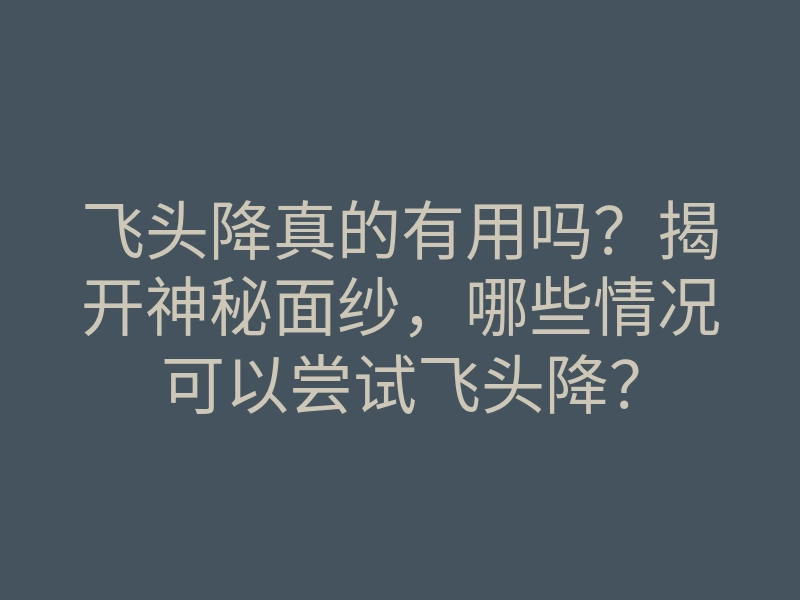飞头降真的有用吗?揭开神秘面纱,哪些情况可以尝试飞头降?