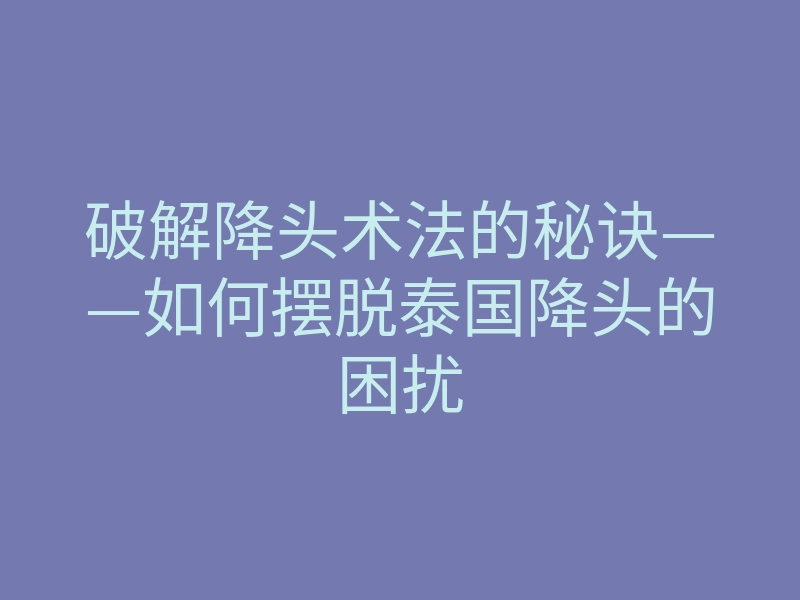 破解降头术法的秘诀——如何摆脱泰国降头的困扰