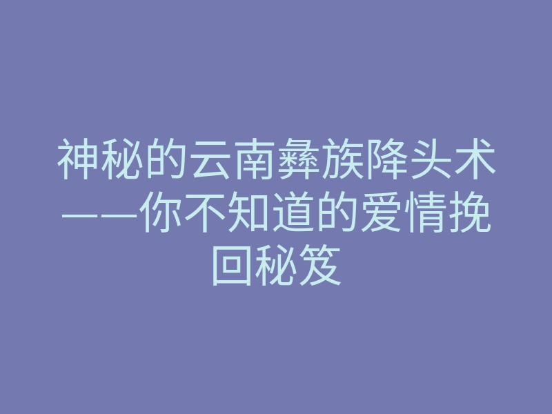 神秘的云南彝族降头术——你不知道的爱情挽回秘笈