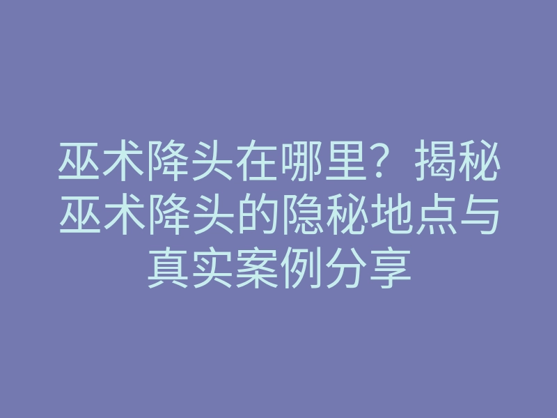 巫术降头在哪里?揭秘巫术降头的隐秘地点与真实案例分享