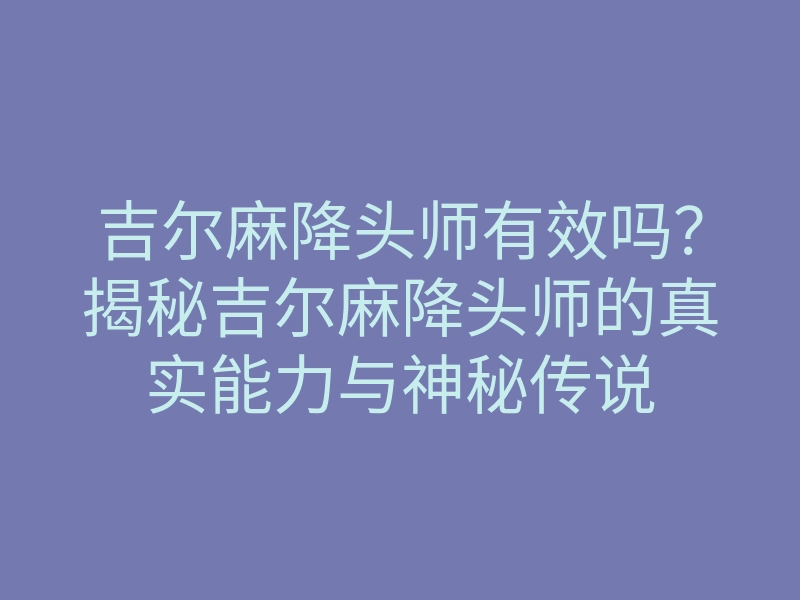 吉尔麻降头师有效吗?揭秘吉尔麻降头师的真实能力与神秘传说