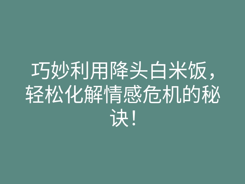 巧妙利用降头白米饭,轻松化解情感危机的秘诀!