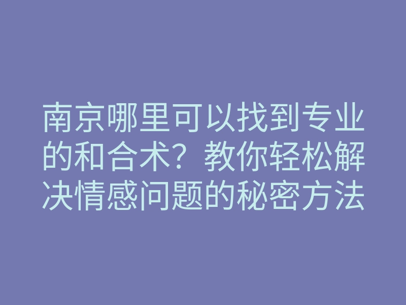 南京哪里可以找到专业的和合术?教你轻松解决情感问题的秘密方法