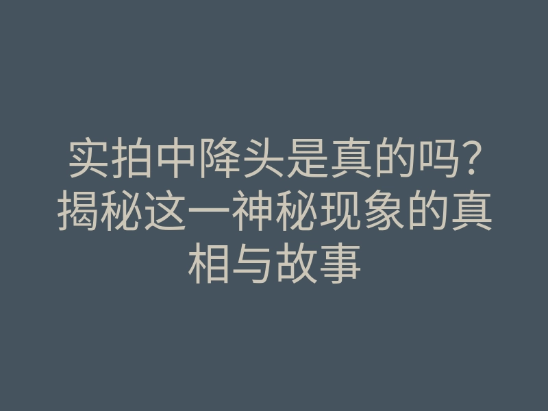 实拍中降头是真的吗？揭秘这一神秘现象的真相与故事