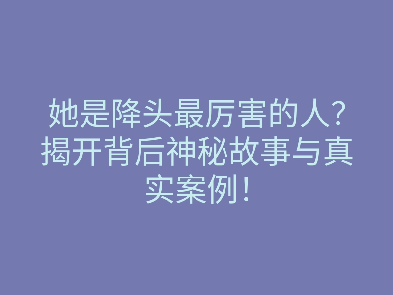 她是降头最厉害的人?揭开背后神秘故事与真实案例!