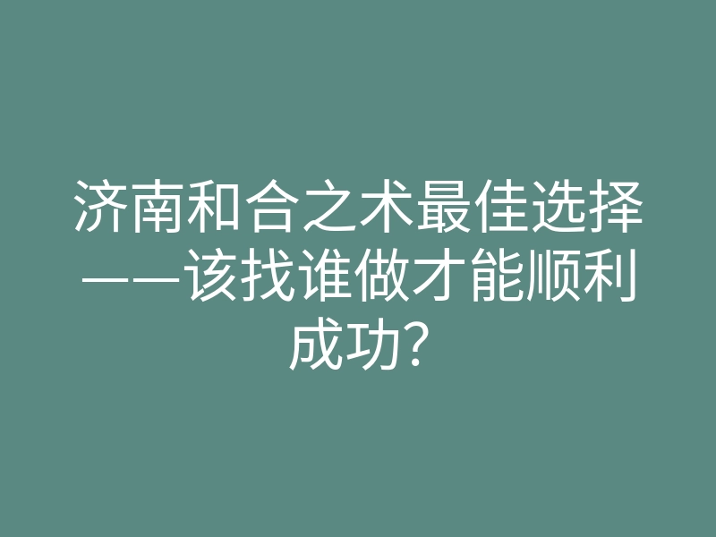 济南和合之术最佳选择——该找谁做才能顺利成功?