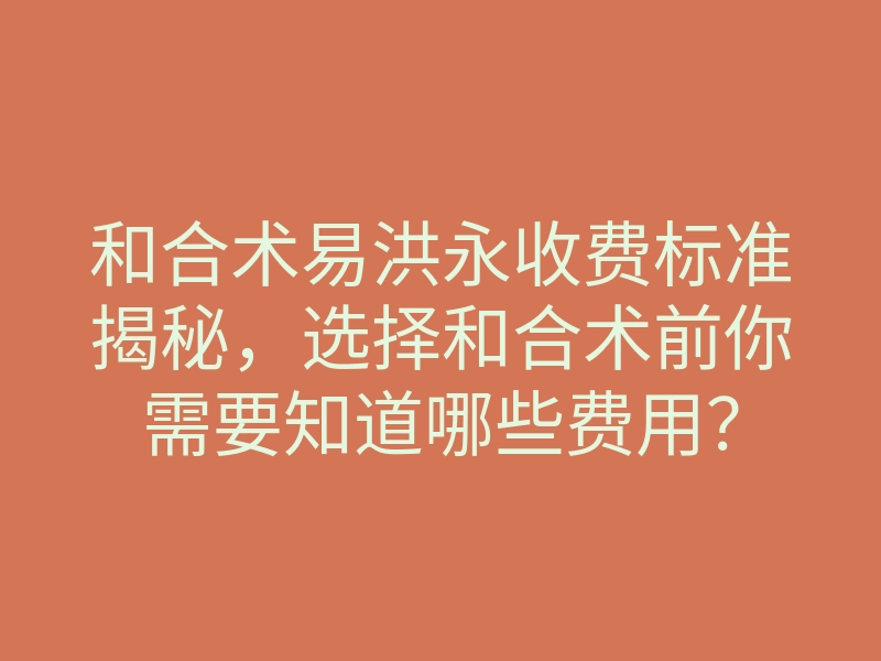 和合术易洪永收费标准揭秘,选择和合术前你需要知道哪些费用?