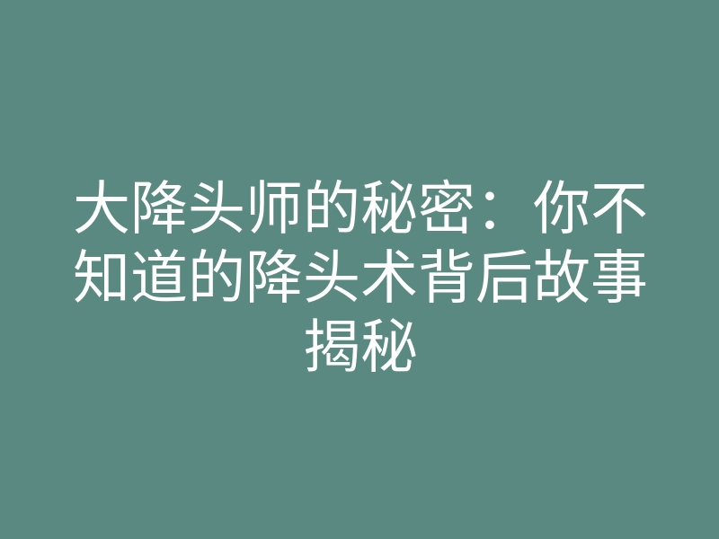 大降头师的秘密:你不知道的降头术背后故事揭秘