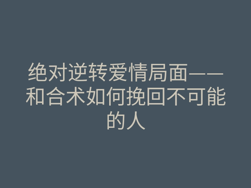 绝对逆转爱情局面——和合术如何挽回不可能的人