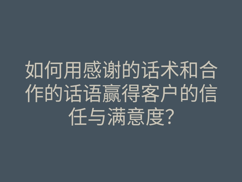 如何用感谢的话术和合作的话语赢得客户的信任与满意度?