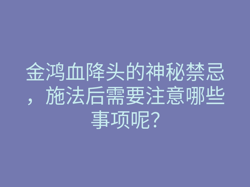 金鸿血降头的神秘禁忌，施法后需要注意哪些事项呢？