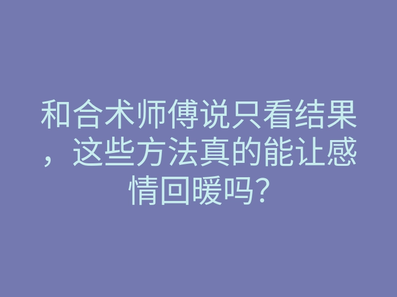 和合术师傅说只看结果,这些方法真的能让感情回暖吗?