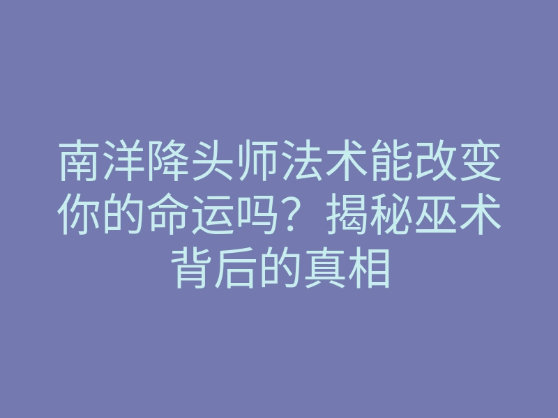 南洋降头师法术能改变你的命运吗?揭秘巫术背后的真相
