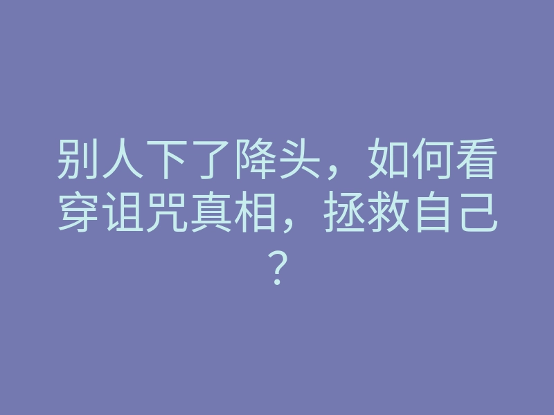 别人下了降头,如何看穿诅咒真相,拯救自己?
